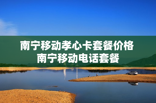 南宁移动孝心卡套餐价格 南宁移动电话套餐