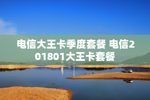 电信大王卡季度套餐 电信201801大王卡套餐