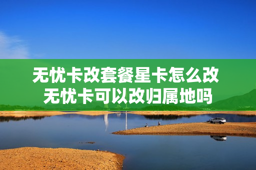 无忧卡改套餐星卡怎么改 无忧卡可以改归属地吗