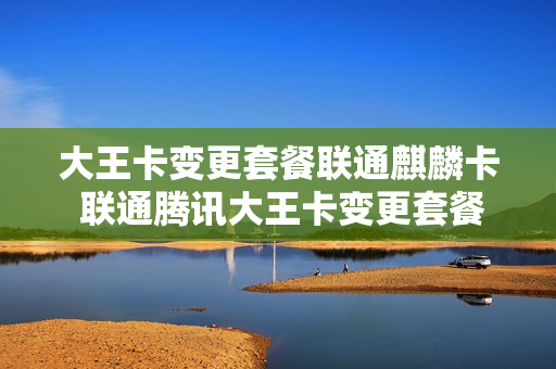 大王卡变更套餐联通麒麟卡 联通腾讯大王卡变更套餐
