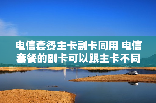 电信套餐主卡副卡同用 电信套餐的副卡可以跟主卡不同户名吗