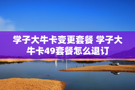 学子大牛卡变更套餐 学子大牛卡49套餐怎么退订