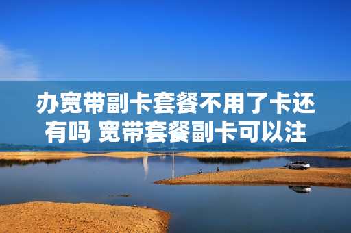 办宽带副卡套餐不用了卡还有吗 宽带套餐副卡可以注销吗