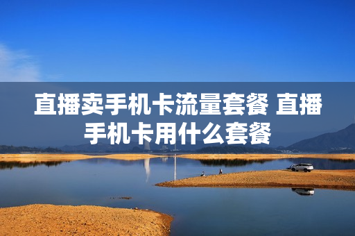 直播卖手机卡流量套餐 直播手机卡用什么套餐