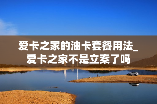 爱卡之家的油卡套餐用法_爱卡之家不是立案了吗