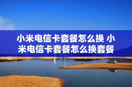 小米电信卡套餐怎么换 小米电信卡套餐怎么换套餐
