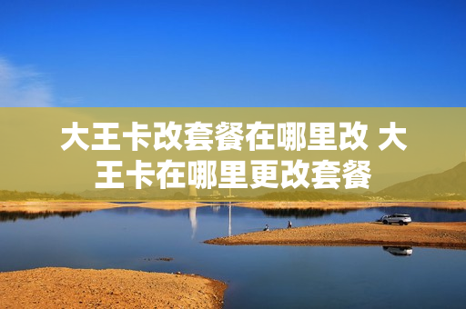 大王卡改套餐在哪里改 大王卡在哪里更改套餐