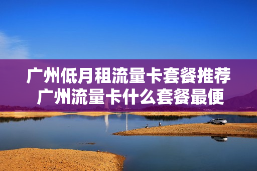 广州低月租流量卡套餐推荐 广州流量卡什么套餐最便宜