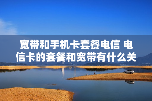 宽带和手机卡套餐电信 电信卡的套餐和宽带有什么关系