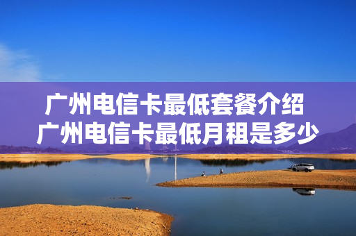广州电信卡最低套餐介绍 广州电信卡最低月租是多少
