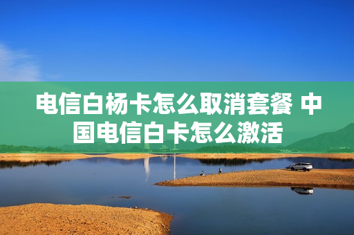 电信白杨卡怎么取消套餐 中国电信白卡怎么激活