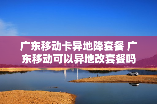 广东移动卡异地降套餐 广东移动可以异地改套餐吗