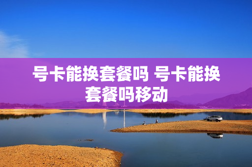 号卡能换套餐吗 号卡能换套餐吗移动