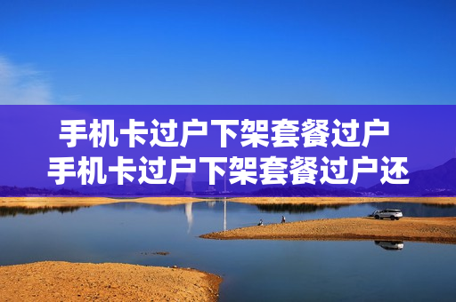 手机卡过户下架套餐过户 手机卡过户下架套餐过户还能用吗