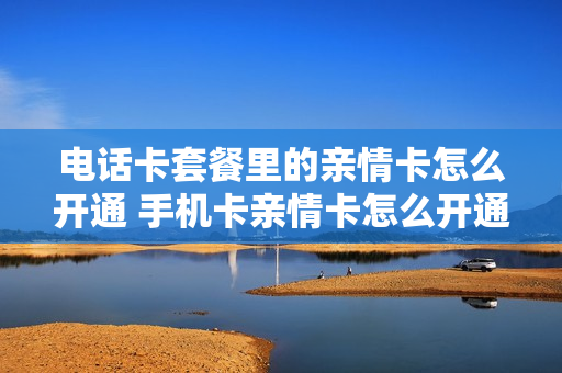 电话卡套餐里的亲情卡怎么开通 手机卡亲情卡怎么开通