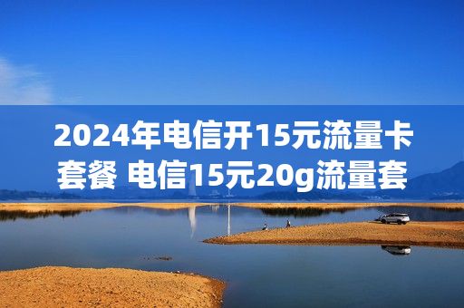 2024年电信开15元流量卡套餐 电信15元20g流量套餐