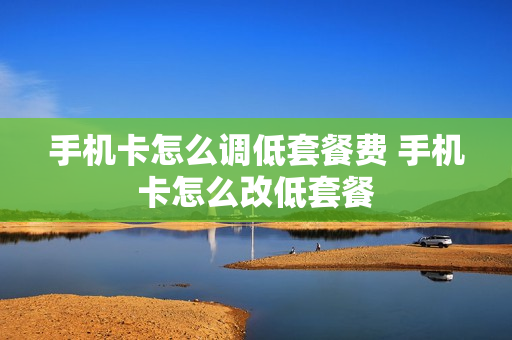 手机卡怎么调低套餐费 手机卡怎么改低套餐