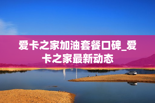 爱卡之家加油套餐口碑_爱卡之家最新动态