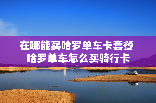 在哪能买哈罗单车卡套餐 哈罗单车怎么买骑行卡