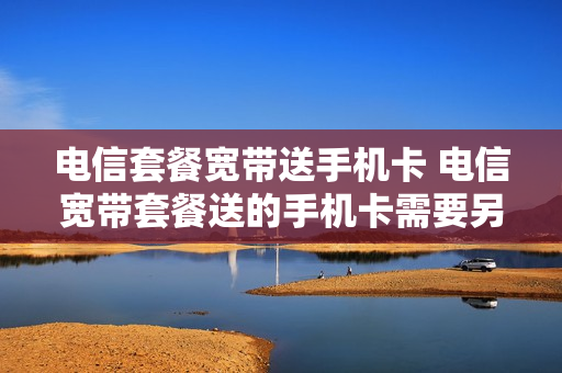 电信套餐宽带送手机卡 电信宽带套餐送的手机卡需要另交月租吗