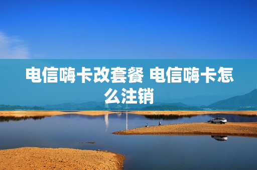 电信嗨卡改套餐 电信嗨卡怎么注销