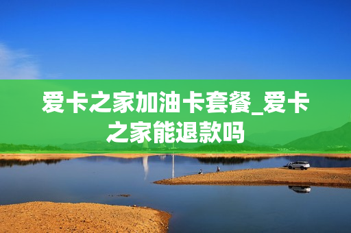 爱卡之家加油卡套餐_爱卡之家能退款吗