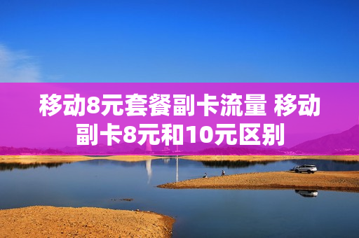 移动8元套餐副卡流量 移动副卡8元和10元区别