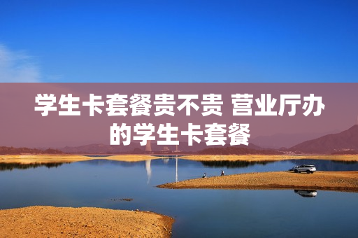 学生卡套餐贵不贵 营业厅办的学生卡套餐