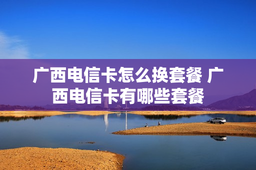 广西电信卡怎么换套餐 广西电信卡有哪些套餐
