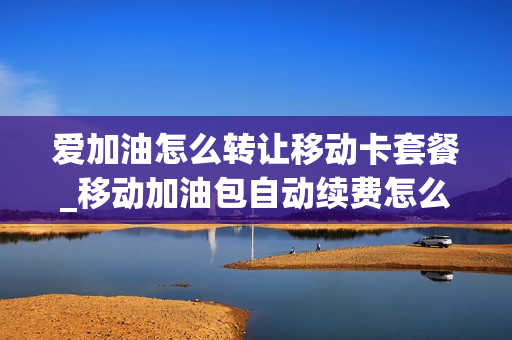 爱加油怎么转让移动卡套餐_移动加油包自动续费怎么取消