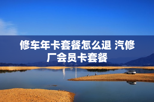 修车年卡套餐怎么退 汽修厂会员卡套餐