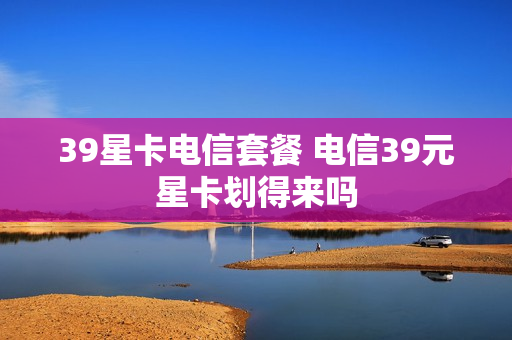 39星卡电信套餐 电信39元星卡划得来吗