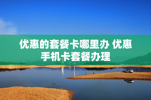 优惠的套餐卡哪里办 优惠手机卡套餐办理