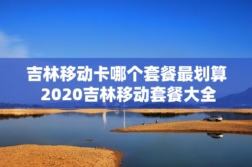 吉林移动卡哪个套餐最划算 2020吉林移动套餐大全