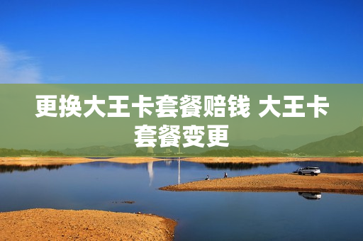 更换大王卡套餐赔钱 大王卡套餐变更