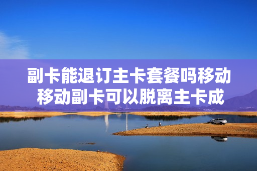 副卡能退订主卡套餐吗移动 移动副卡可以脱离主卡成为独立的卡吗