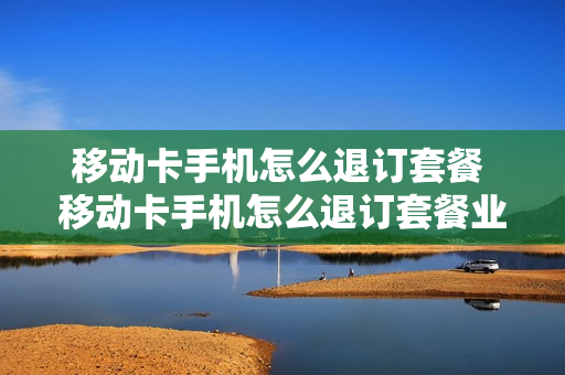 移动卡手机怎么退订套餐 移动卡手机怎么退订套餐业务
