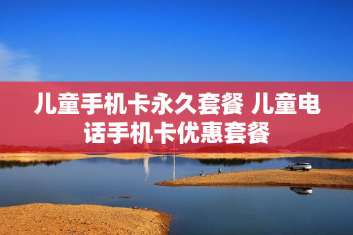 儿童手机卡永久套餐 儿童电话手机卡优惠套餐