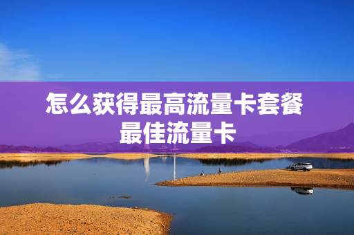 怎么获得最高流量卡套餐 最佳流量卡
