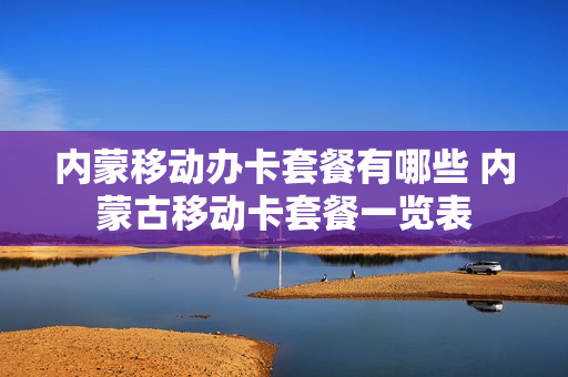 内蒙移动办卡套餐有哪些 内蒙古移动卡套餐一览表