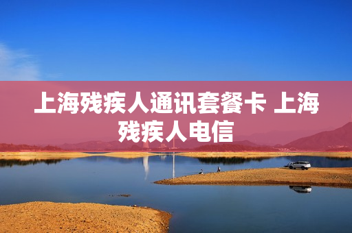 上海残疾人通讯套餐卡 上海残疾人电信