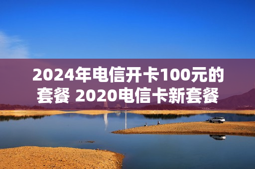 2024年电信开卡100元的套餐 2020电信卡新套餐