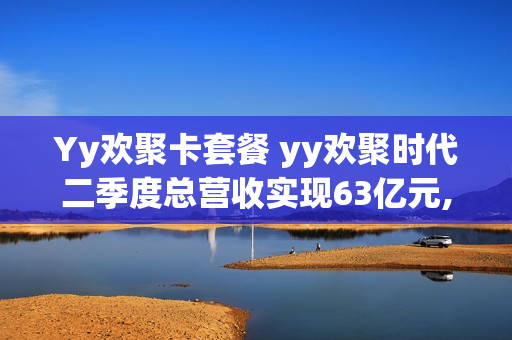 Yy欢聚卡套餐 yy欢聚时代二季度总营收实现63亿元,全球月活达43亿