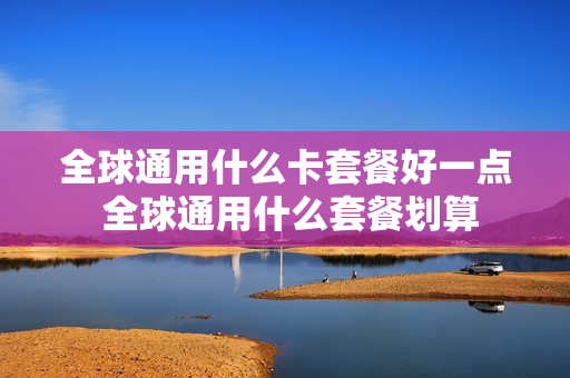 全球通用什么卡套餐好一点 全球通用什么套餐划算