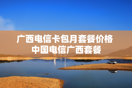 广西电信卡包月套餐价格 中国电信广西套餐