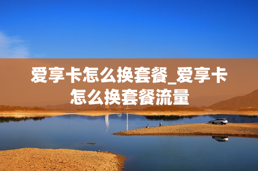 爱享卡怎么换套餐_爱享卡怎么换套餐流量