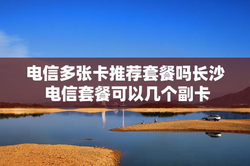电信多张卡推荐套餐吗长沙 电信套餐可以几个副卡