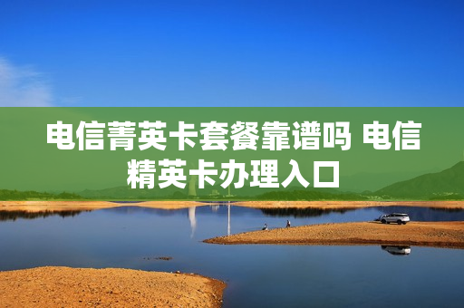 电信菁英卡套餐靠谱吗 电信精英卡办理入口
