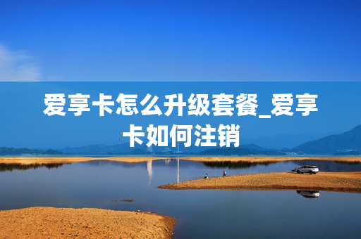 爱享卡怎么升级套餐_爱享卡如何注销