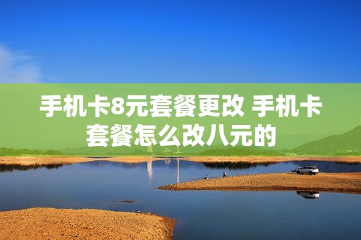 手机卡8元套餐更改 手机卡套餐怎么改八元的